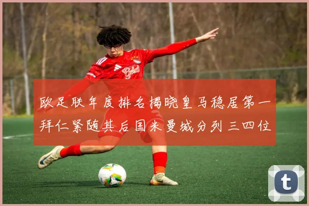 欧足联年度排名揭晓皇马稳居第一拜仁紧随其后国米曼城分列三四位