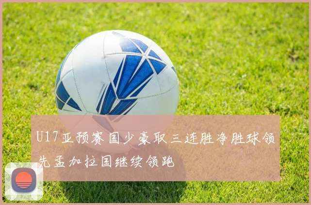 U17亚预赛国少豪取三连胜净胜球领先孟加拉国继续领跑