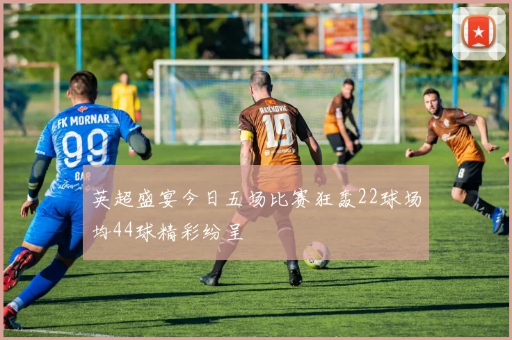 英超盛宴今日五场比赛狂轰22球场均44球精彩纷呈