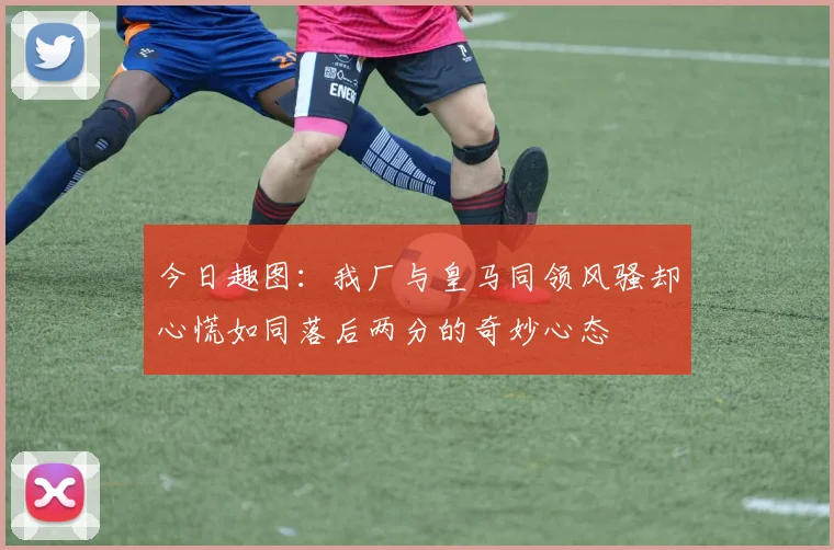 今日趣图：我厂与皇马同领风骚却心慌如同落后两分的奇妙心态