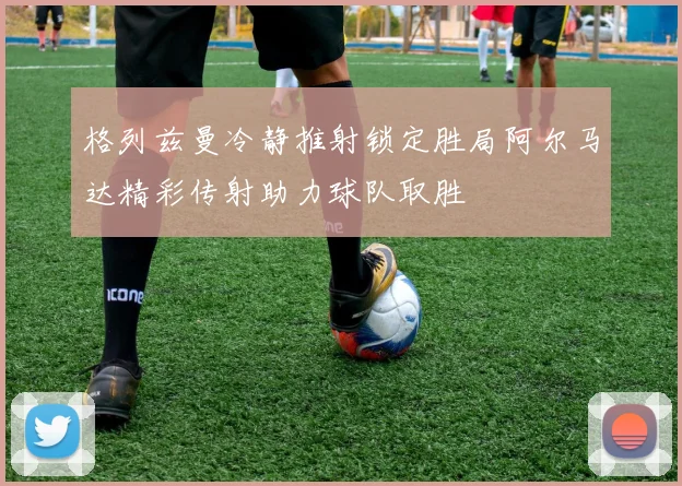 格列兹曼冷静推射锁定胜局阿尔马达精彩传射助力球队取胜