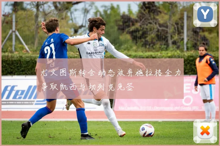 尤文图斯转会动态放弃施拉格全力争取凯西与切列克免签