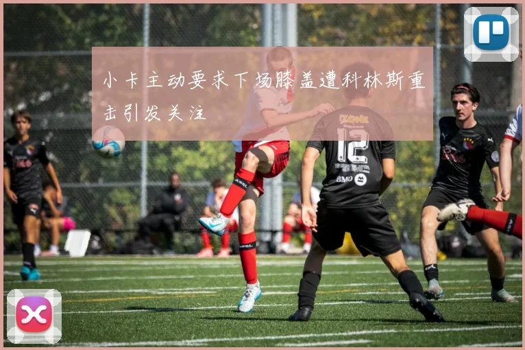 小卡主动要求下场膝盖遭科林斯重击引发关注